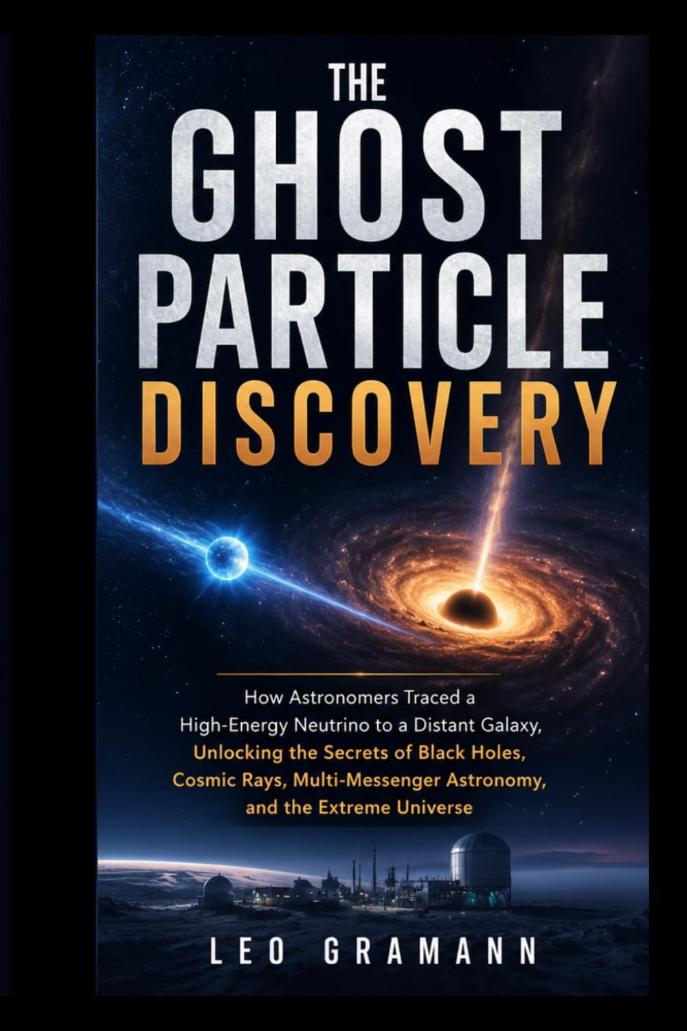 The Ghost Particle Discovery: How Astronomers Traced a High-Energy Neutrino to a Distant Galaxy, Unlocking the Secrets of Black Holes, Cosmic Rays, Multi-Messenger Astronomy, and the Extreme Universe