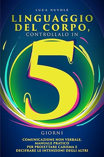 Linguaggio del Corpo, Controllalo in 5 Giorni: Comunicazione Non Verbale, Manuale Pratico per Proiettare Carisma e Decifrare le Intenzioni degli Altri