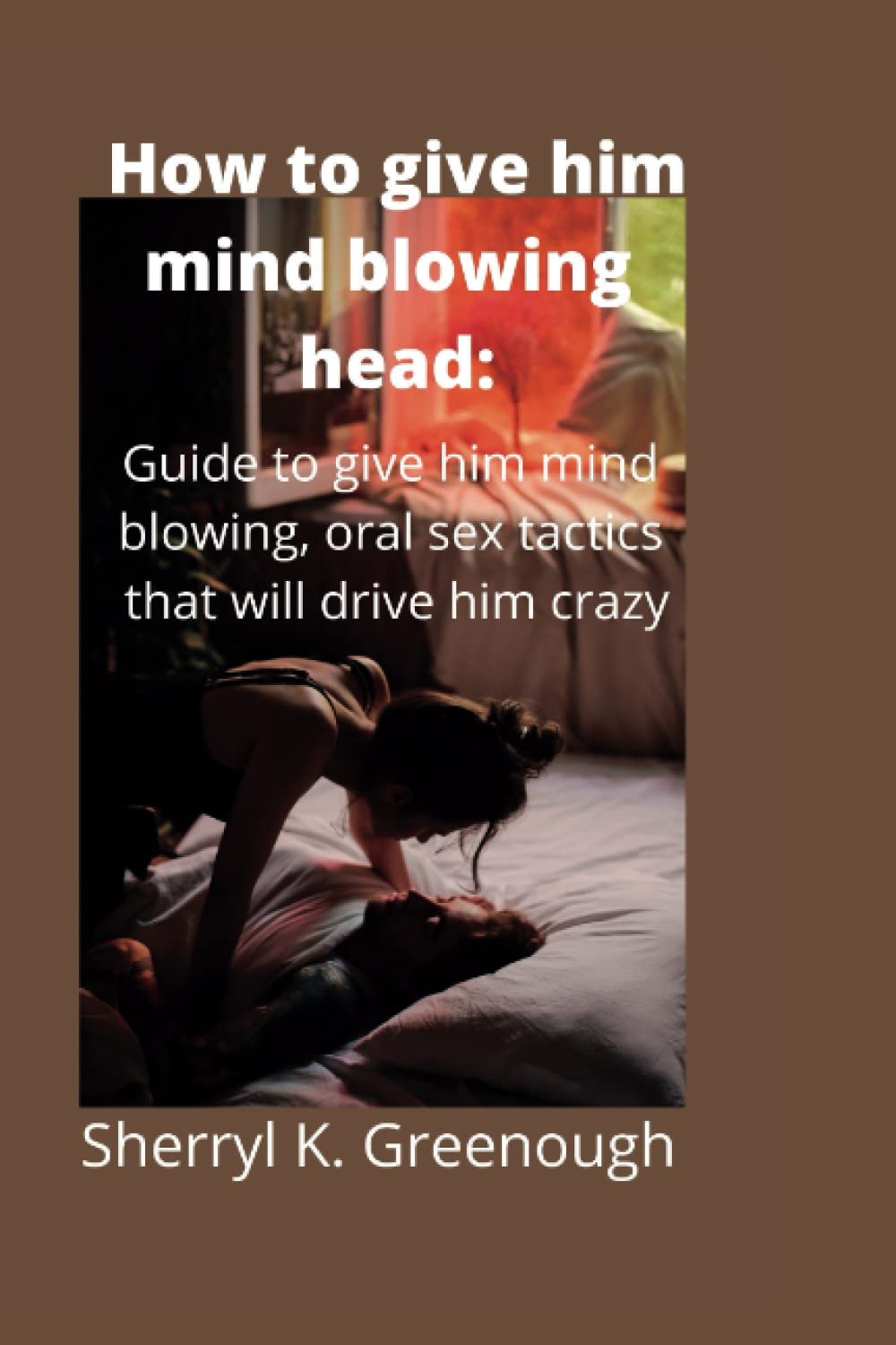 How to give him mind blowing head:: Guide to give him mind blowing, oral sex tactics that will drive him crazy