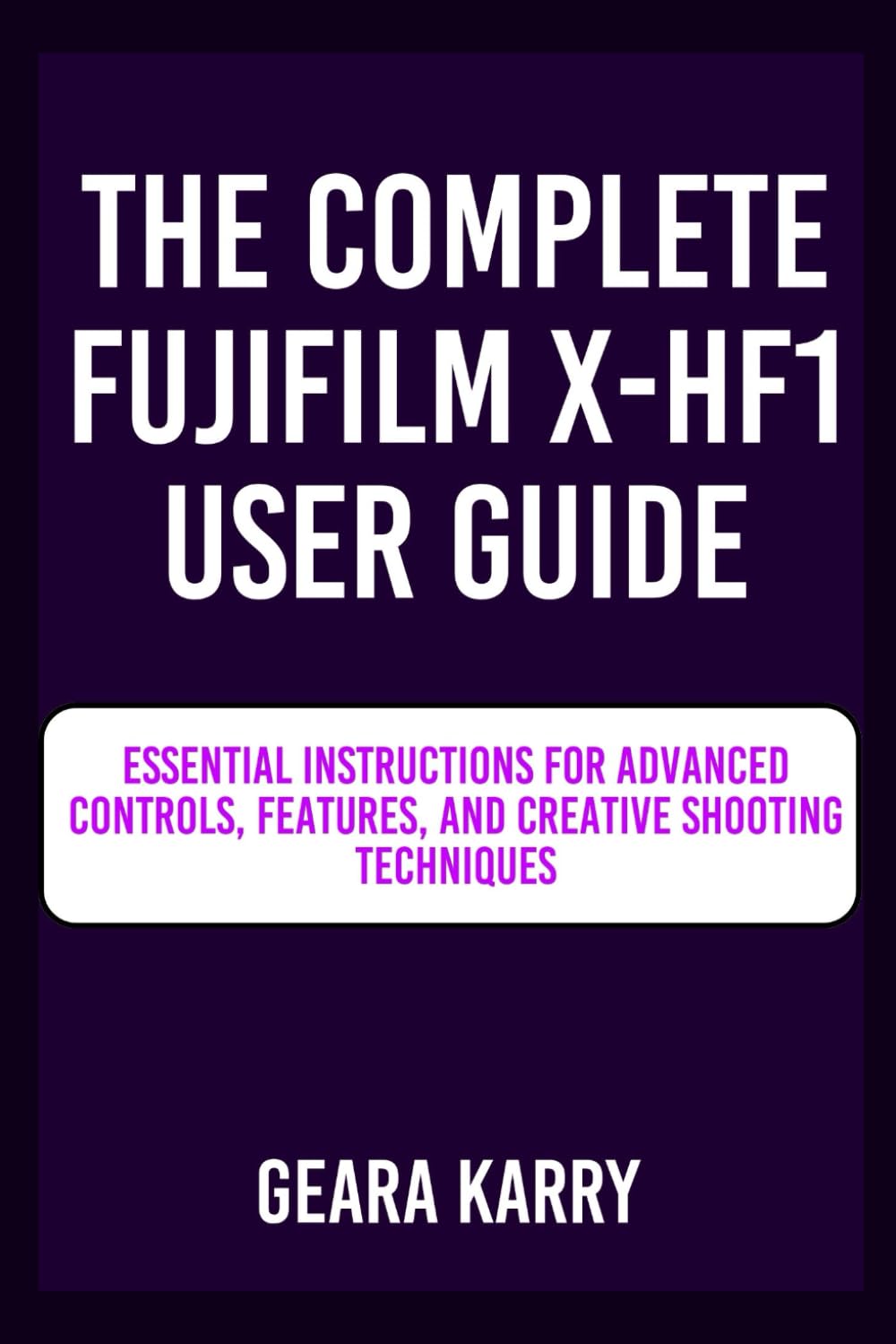 THE COMPLETE FUJIFILM X-HF1 USER GUIDE: Essential Instructions for Advanced Controls, Features, and Creative Shooting Techniques