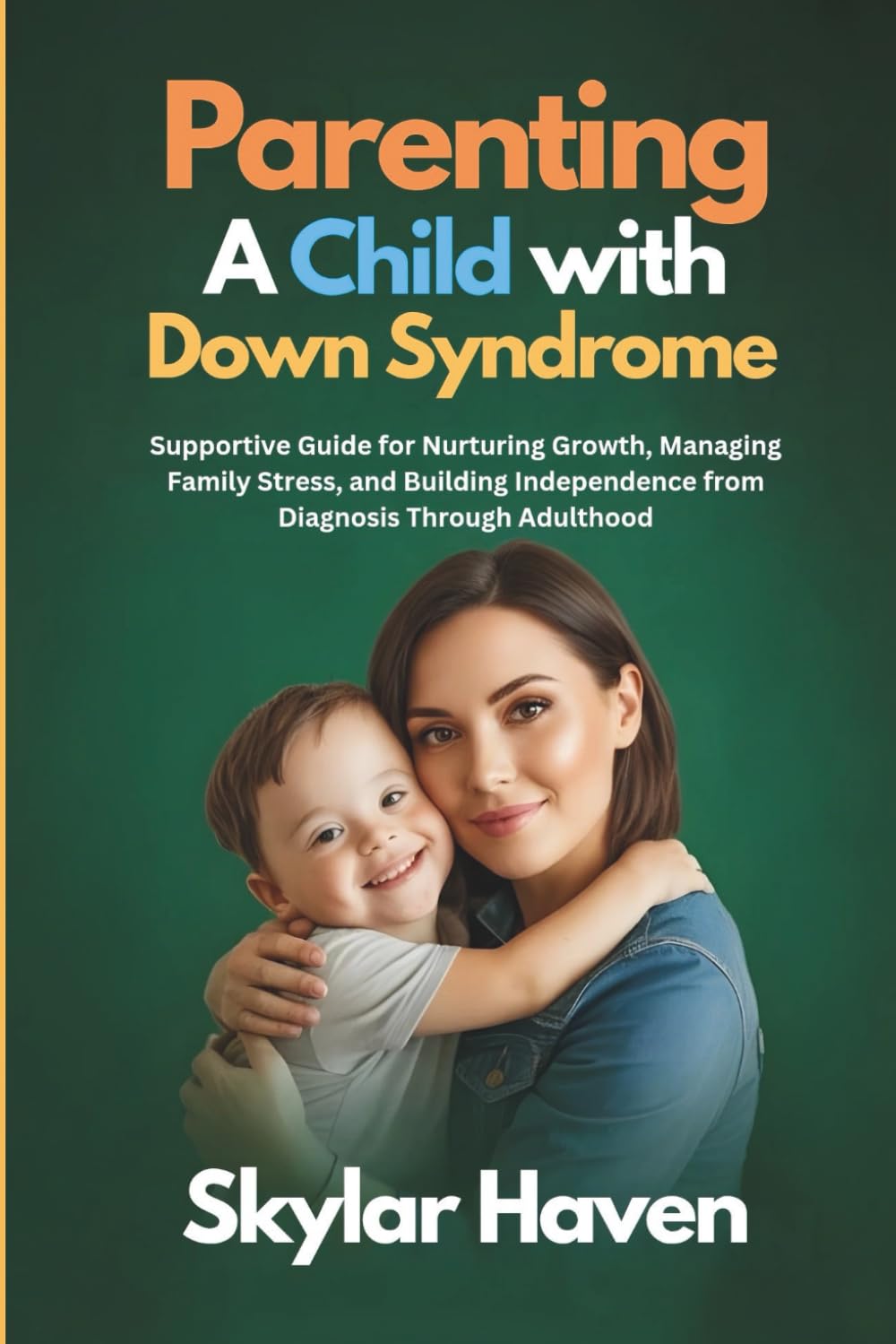 Parenting a Child with Down Syndrome: Supportive Guide for Nurturing Growth, Managing Family Stress, and Building Independence from Diagnosis Through Adulthood