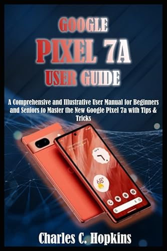 GOOGLE PIXEL 7A USER GUIDE: A Comprehensive and Illustrative User Manual for Beginners and Seniors to Master the New Google Pixel 7a with Tips &amp; Tricks