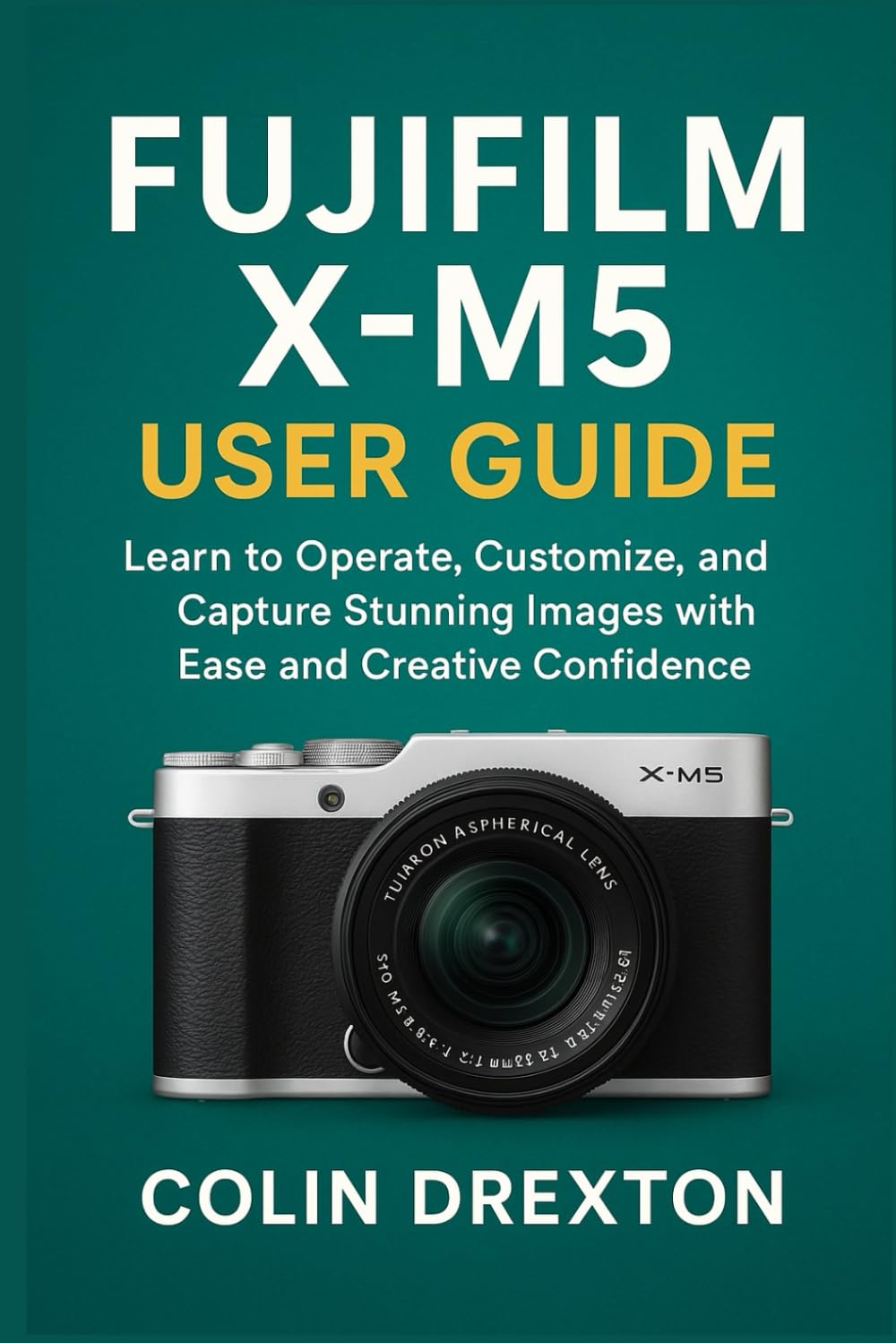 FUJIFILM X-M5 USER GUIDE: Learn to Operate, Customize, and Capture Stunning Images with Ease and Creative Confidence