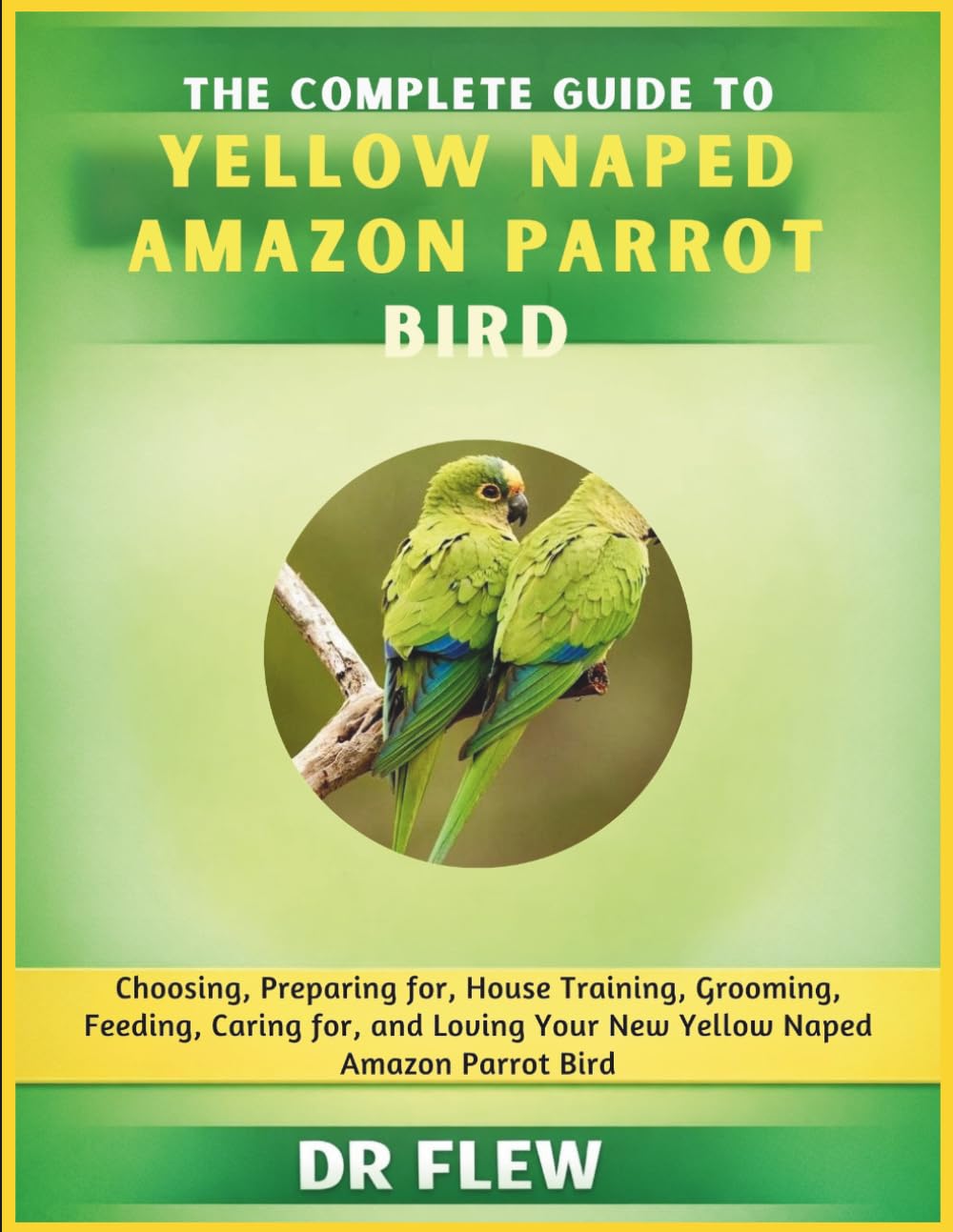 THE COMPLETE GUIDE TO YELLOW NAPED AMAZON PARROT BIRD: CHOOSING, PREPARING FOR, HOUSE TRAINING, GROOMING, FEEDING, CARING FOR AND LOVING YOUR NEW YELLOW NAPED AMAZON PARROT BIRD