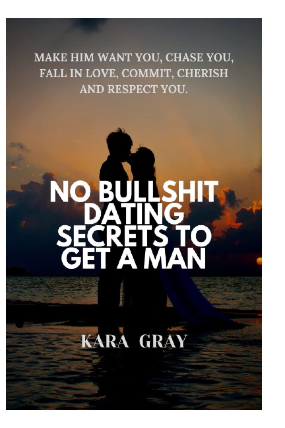 NO BULLSHIT DATING SECRETS TO GET A MAN: Make him want you, chase you, fall in love, commit, cherish and respect you.