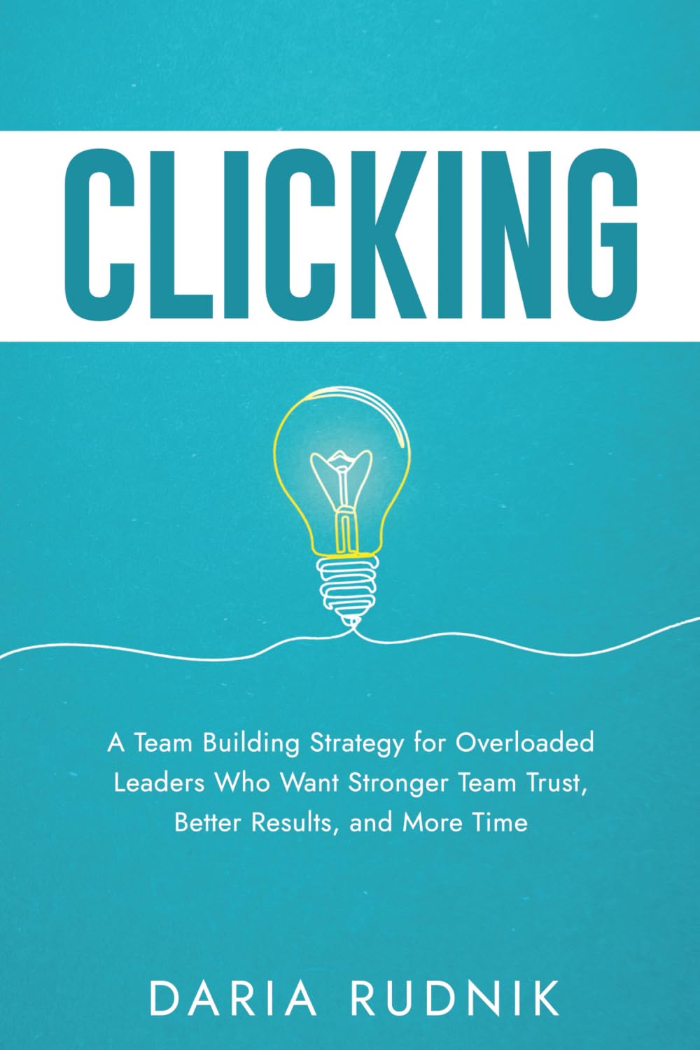CLICKING: A Team Building Strategy for Overloaded Leaders Who Want Stronger Team Trust, Better Results, and More Time
