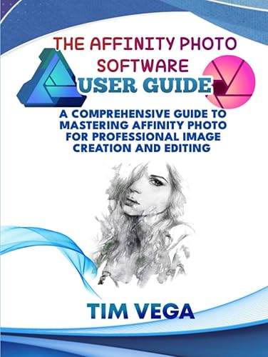 THE AFFINITY PHOTO SOFTWARE USER GUIDE: A COMPREHENSIVE GUIDE TO MASTERING AFFINITY PHOTO FOR PROFESSIONAL IMAGE CREATION AND EDITING