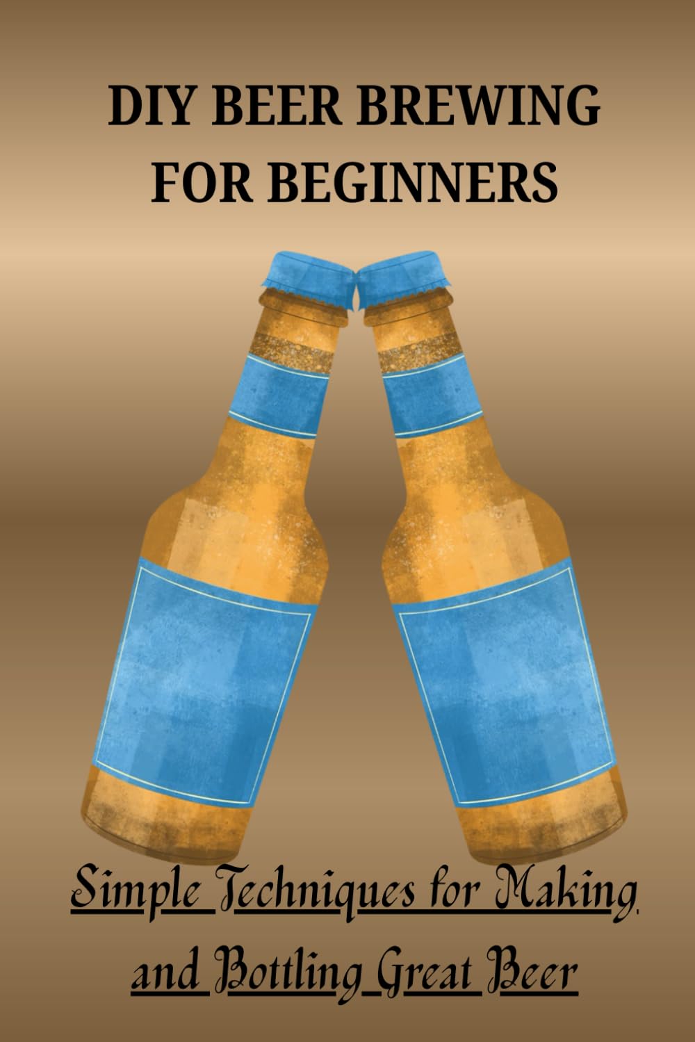 DIY BEER BREWING FOR BEGINNERS: Simple Techniques for Making and Bottling Great Beer