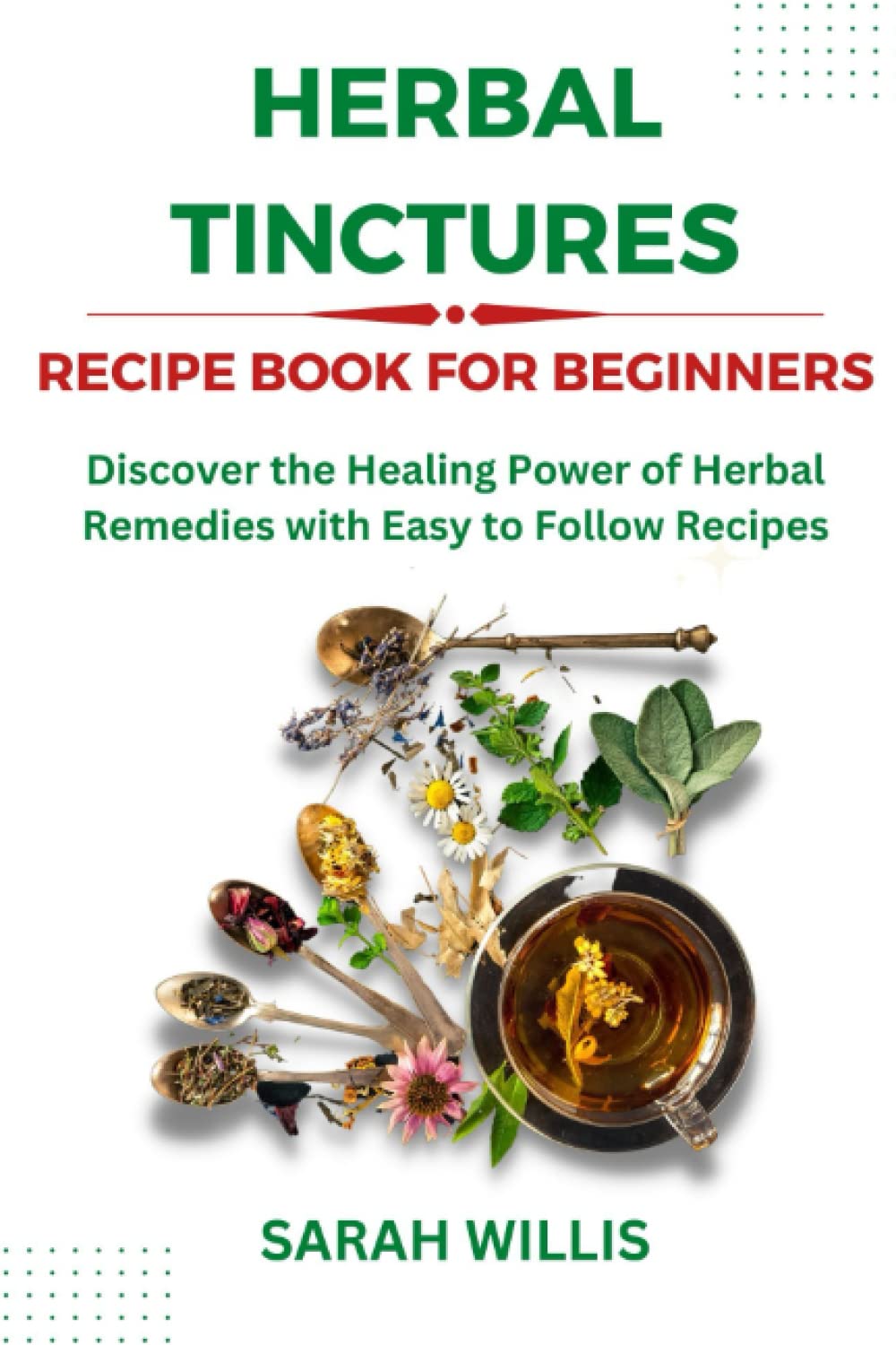 Herbal Tinctures Recipe Book for Beginners: Discover the Healing Power of Herbal Remedies with Easy to Follow Recipes