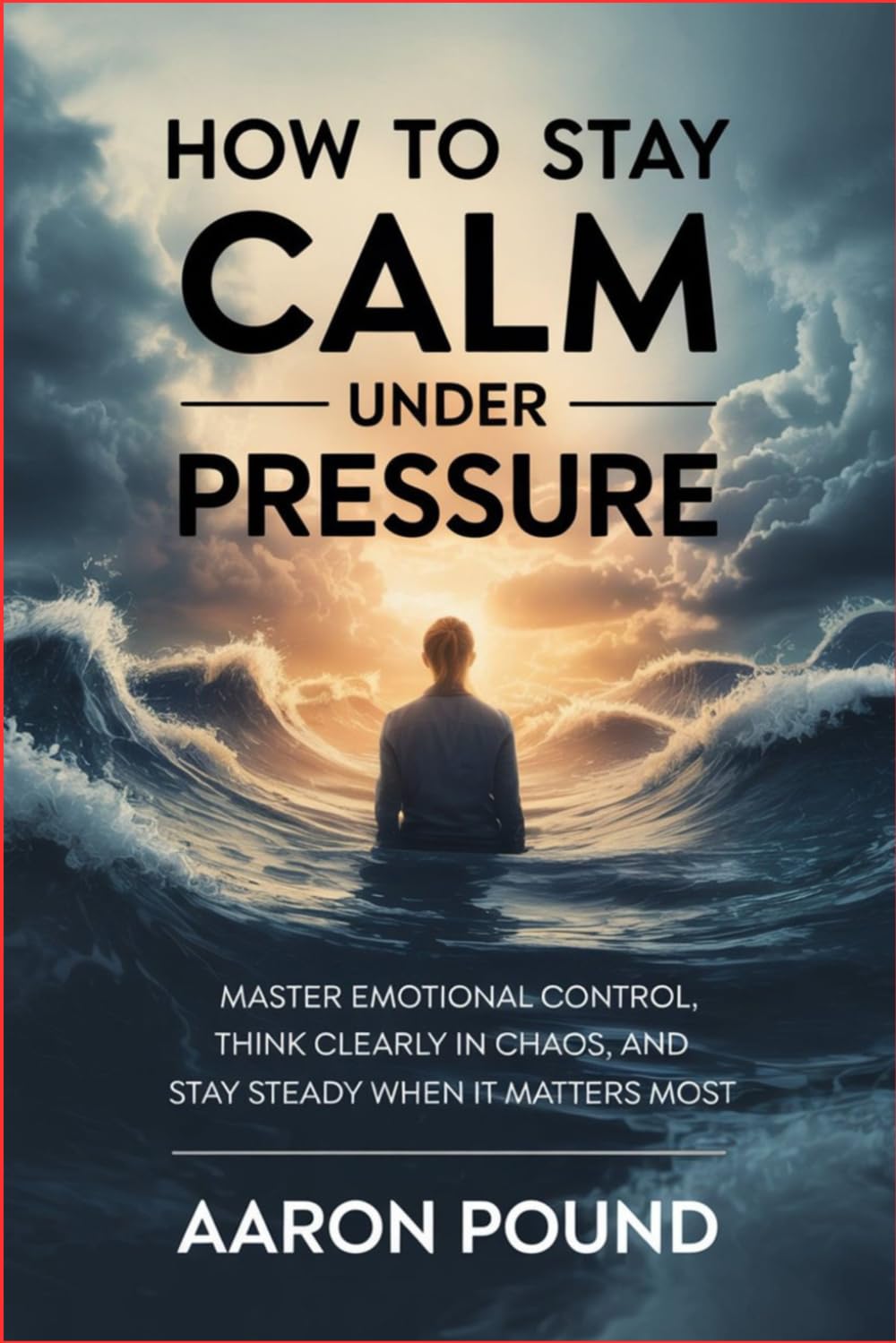 How to Stay Calm Under Pressure: Master Emotional Control, Think Clearly in Chaos, and Stay Steady When It Matters Most