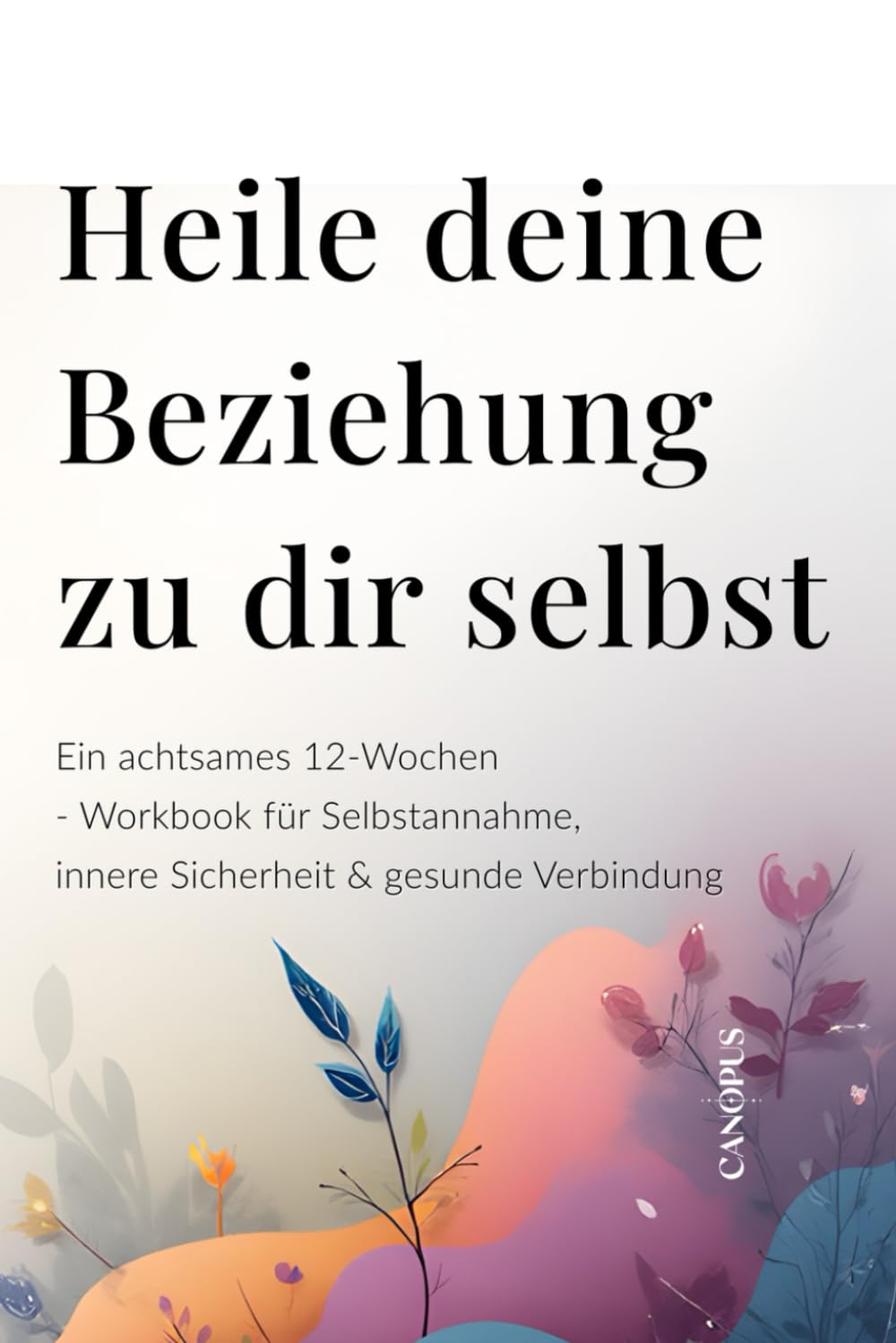 Heile deine Beziehung zu dir selbst: Ein achtsames 12-Wochen-Workbook für Selbstannahme, innere Sicherheit & gesunde Verbindung (Serie 4 – Emotionale Beziehungen)