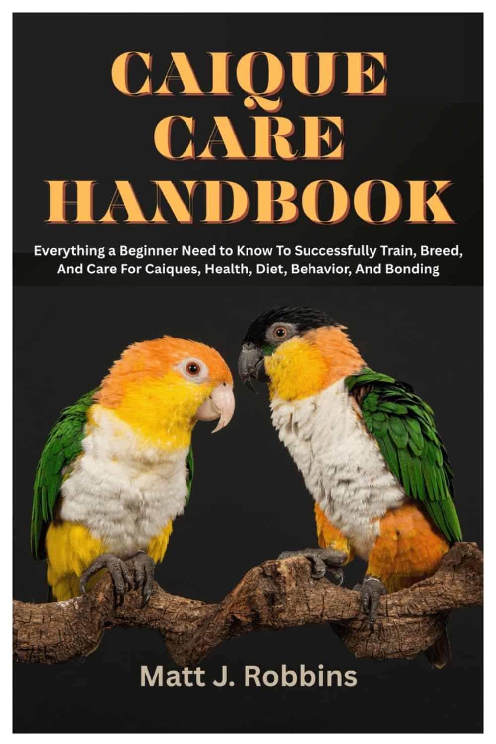 Caique Care Handbook: Everything a Beginner Need to Know To Successfully Train, Breed, and Care for Caiques, Health, Diet, Behavior, and Bonding