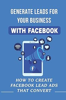 Generate Leads For Your Business With Facebook: How To Create Facebook Lead Ads That Convert: Attracting New Leads Using Facebook