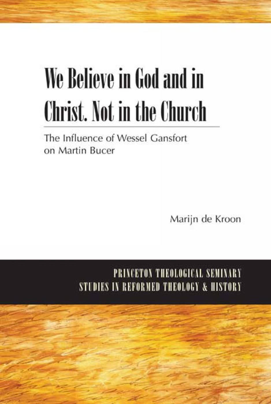 We Believe in God and in Christ. Not in the Church: The Influence of Wessel Gansfort on Martin Bucer (Princeton Theological Seminary Studies in Reformed Theology and History)
