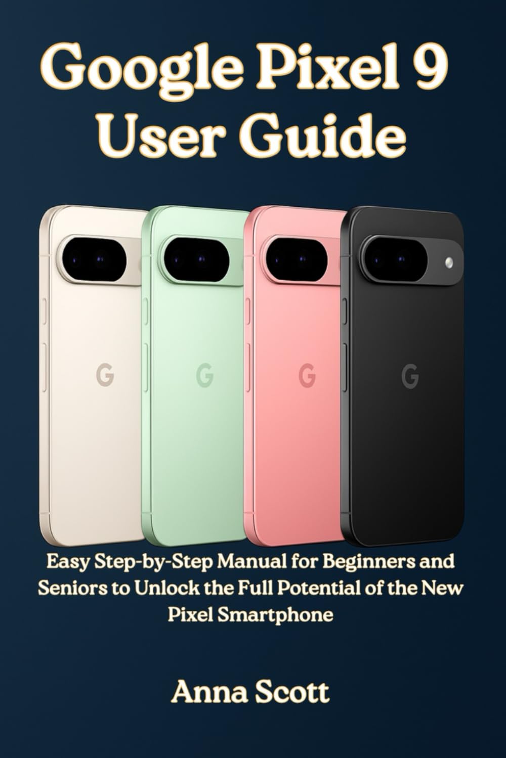 Google Pixel 9 User Guide: Easy Step-by-Step Manual for Beginners and Seniors to Unlock the Full Potential of the New Pixel Smartphone