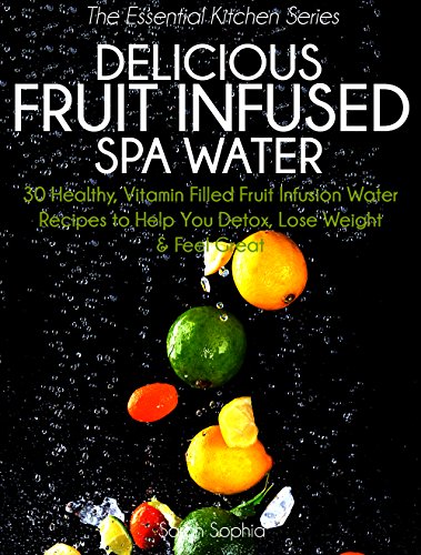 Delicious Fruit Infused Spa Water: 30 Healthy, Vitamin Filled Fruit Infusion Water Recipes to Help You Detox, Lose Weight and Feel Great (The Essential Kitchen Series Book 4)