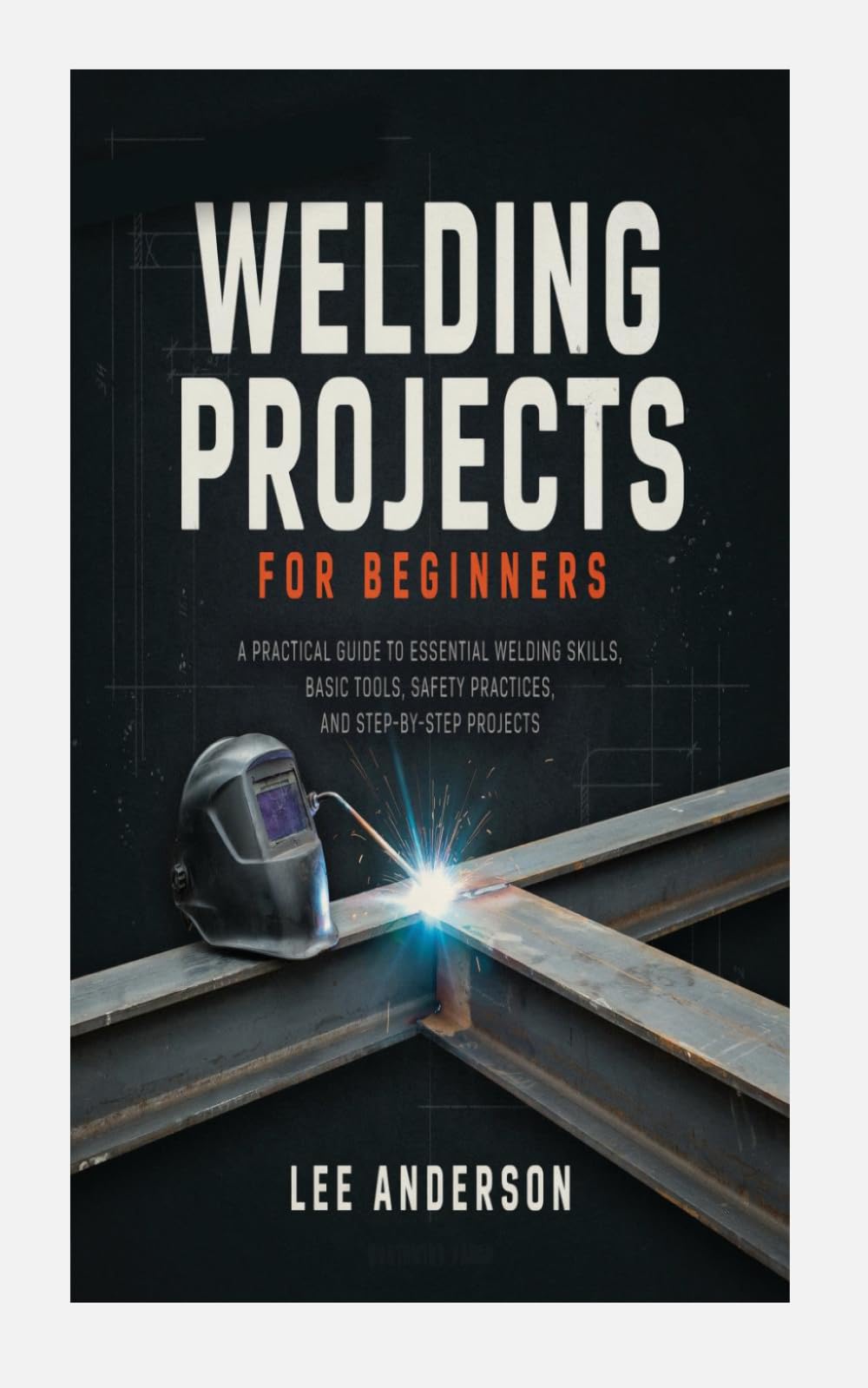 WELDING PROJECTS FOR BEGINNERS: A PRACTICAL GUIDE TO ESSENTIAL WELDING SKILLS, BASIC TOOLS, SAFETY PRACTICES, AND STEP-BY-STEP PROJECTS