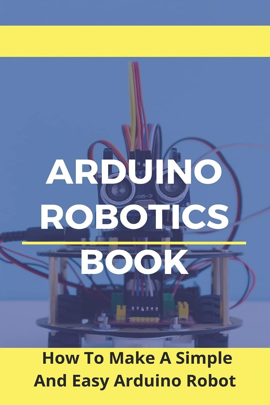 Arduino Robotics Book: How To Make A Simple And Easy Arduino Robot: Arduino Robotics For Beginners