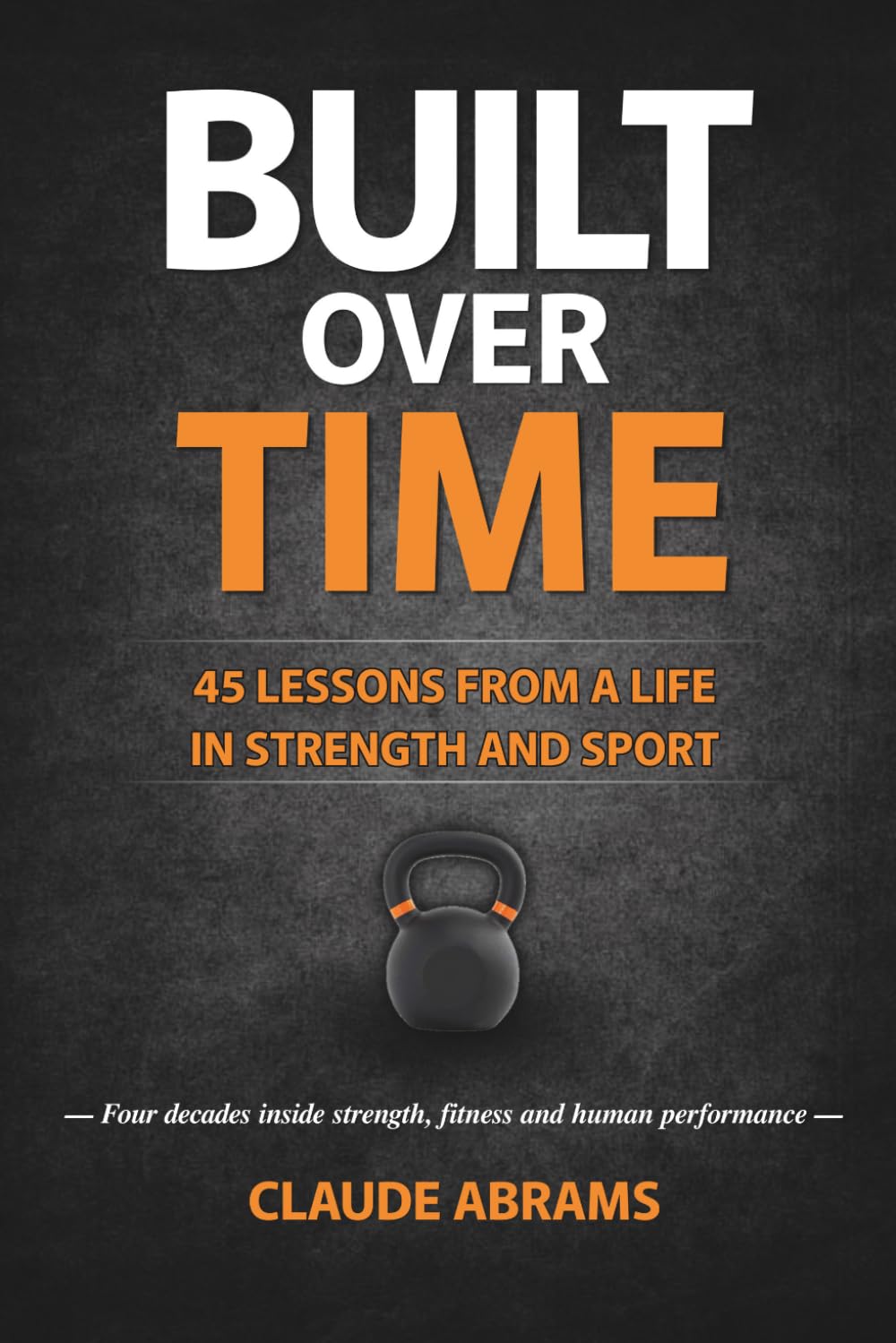 Built Over Time: 45 Lessons in Strength, Fitness and Longevity — Built from 40+ Years of Training and Coaching