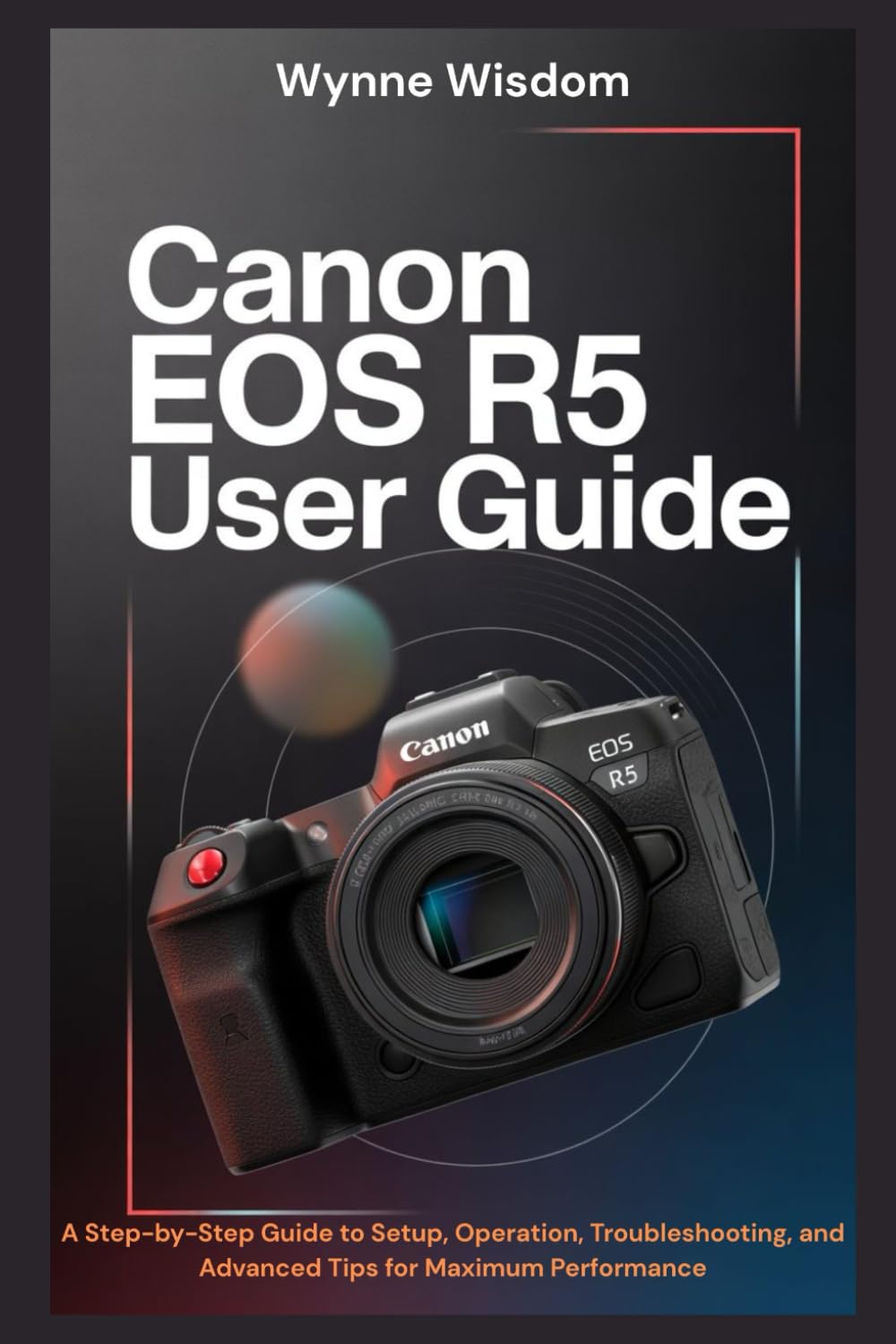 Canon EOS R5 User Guide: A Step-by-Step Guide to Setup, Operation, Troubleshooting, and Advanced Tips for Maximum Performance