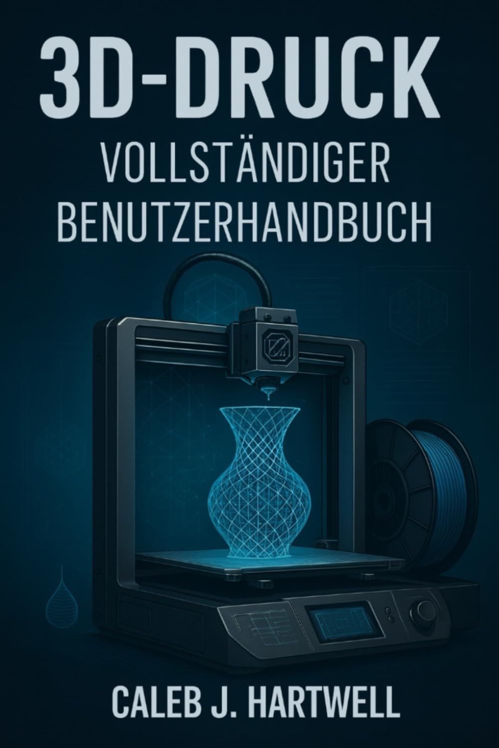 3D-DRUCK – VOLLSTÄNDIGER BENUTZERHANDBUCH (Caleb J. Hartwell's Complete User Guide Collection)