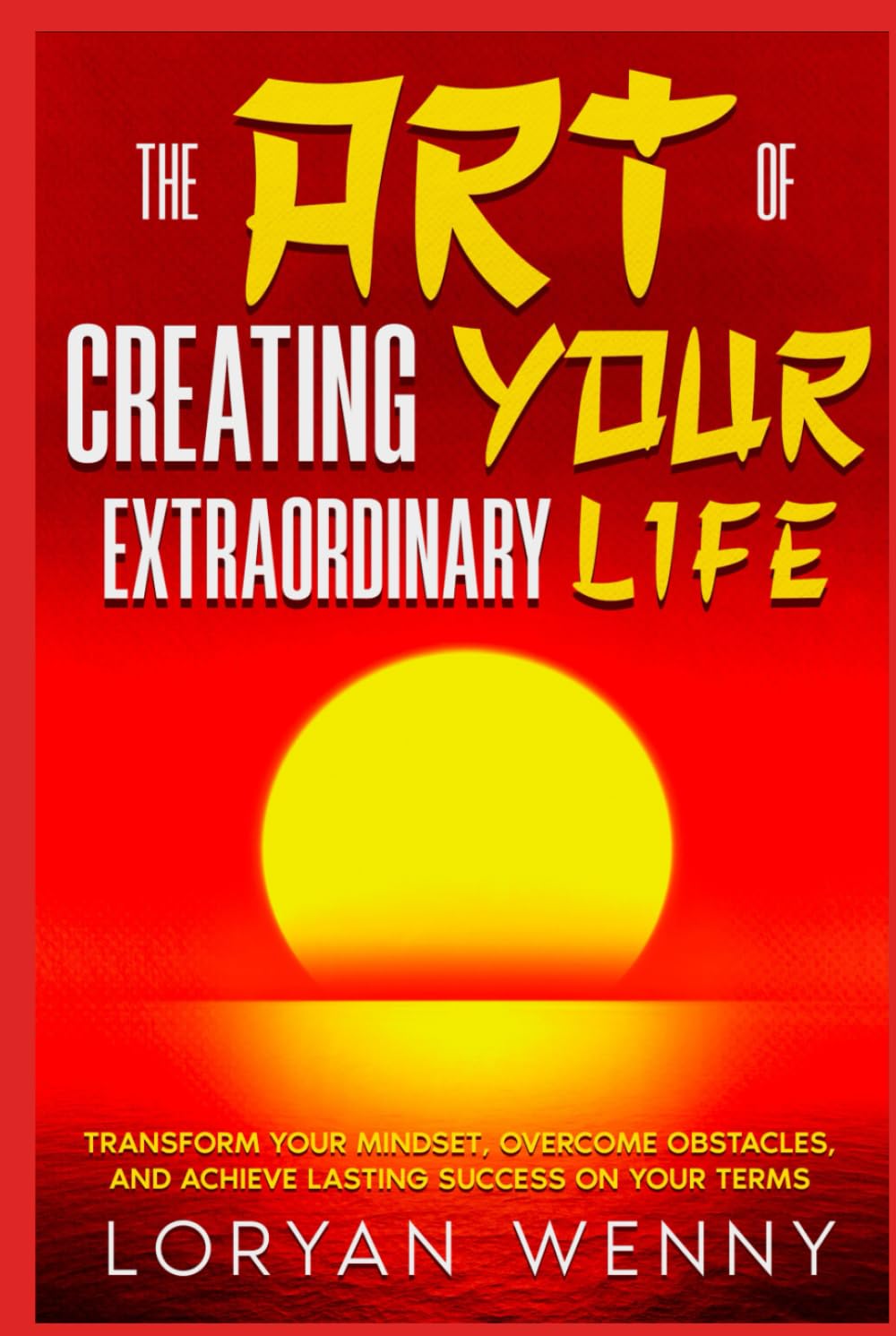 The Art of Creating Your Extraordinary Life: Transform Your Mindset, Overcome Obstacles, and Achieve Lasting Success on Your Terms