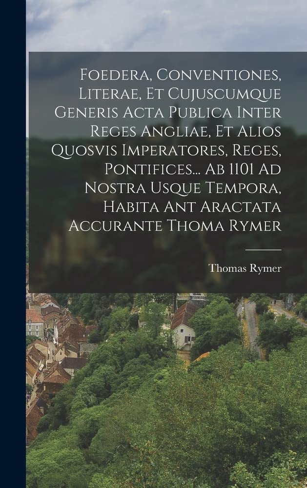 Foedera, Conventiones, Literae, Et Cujuscumque Generis Acta Publica Inter Reges Angliae, Et Alios Quosvis Imperatores, Reges, Pontifices... Ab 1101 Ad ... Habita Ant Aractata Accurante Thoma Rymer