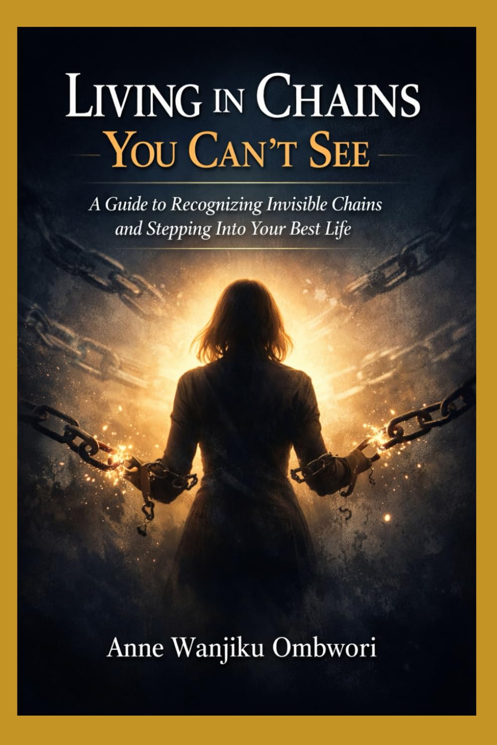 LIVING IN CHAINS YOU CANT SEE: A Guide to Recognizing Invisible Chains and Stepping Into Your Best Life