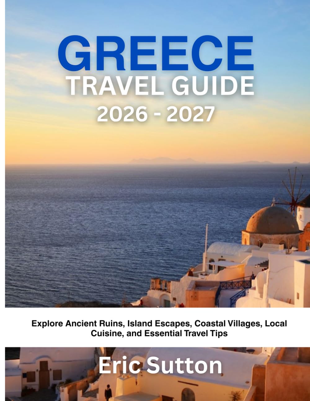 GREECE TRAVEL GUIDE 2026 - 2027: Explore Ancient Ruins, Island Escapes, Coastal Villages, Local Cuisine, and Essential Travel Tips