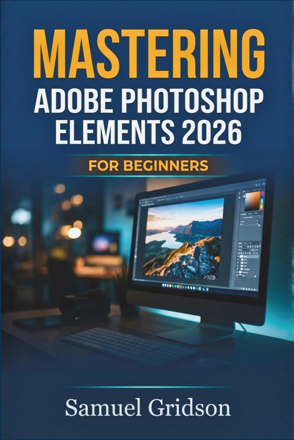 MASTERING ADOBE PHOTOSHOP ELEMENTS 2026 FOR BEGINNERS: The Complete Step-by-Step Guide to Photo Editing, Creative Projects, and Stunning Visual Design from Scratch