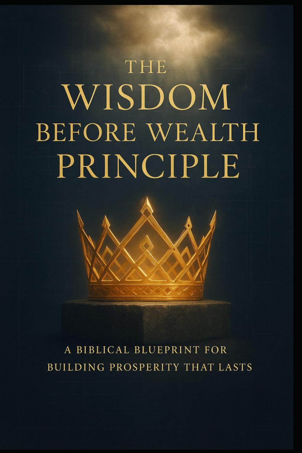 THE WISDOM BEFORE WEALTH PRINCIPLE: A Biblical Blueprint for Building Prosperity That Lasts