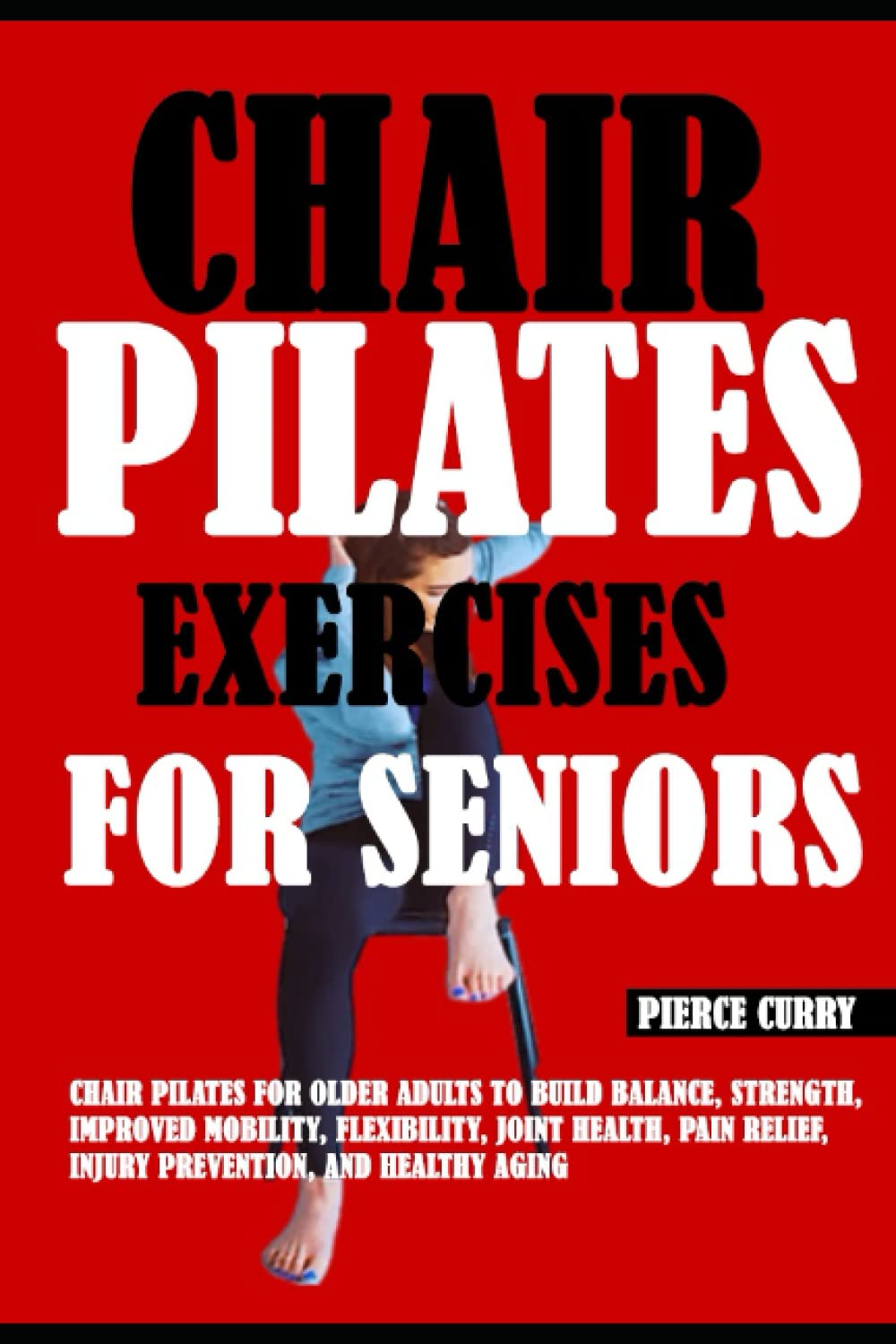Chair Pilates Exercises For Seniors: Chair Pilates For Older Adults To Build Balance, Strength, Improved Mobility, Flexibility, Joint Health, Pain Relief, Injury Prevention, And Healthy Aging