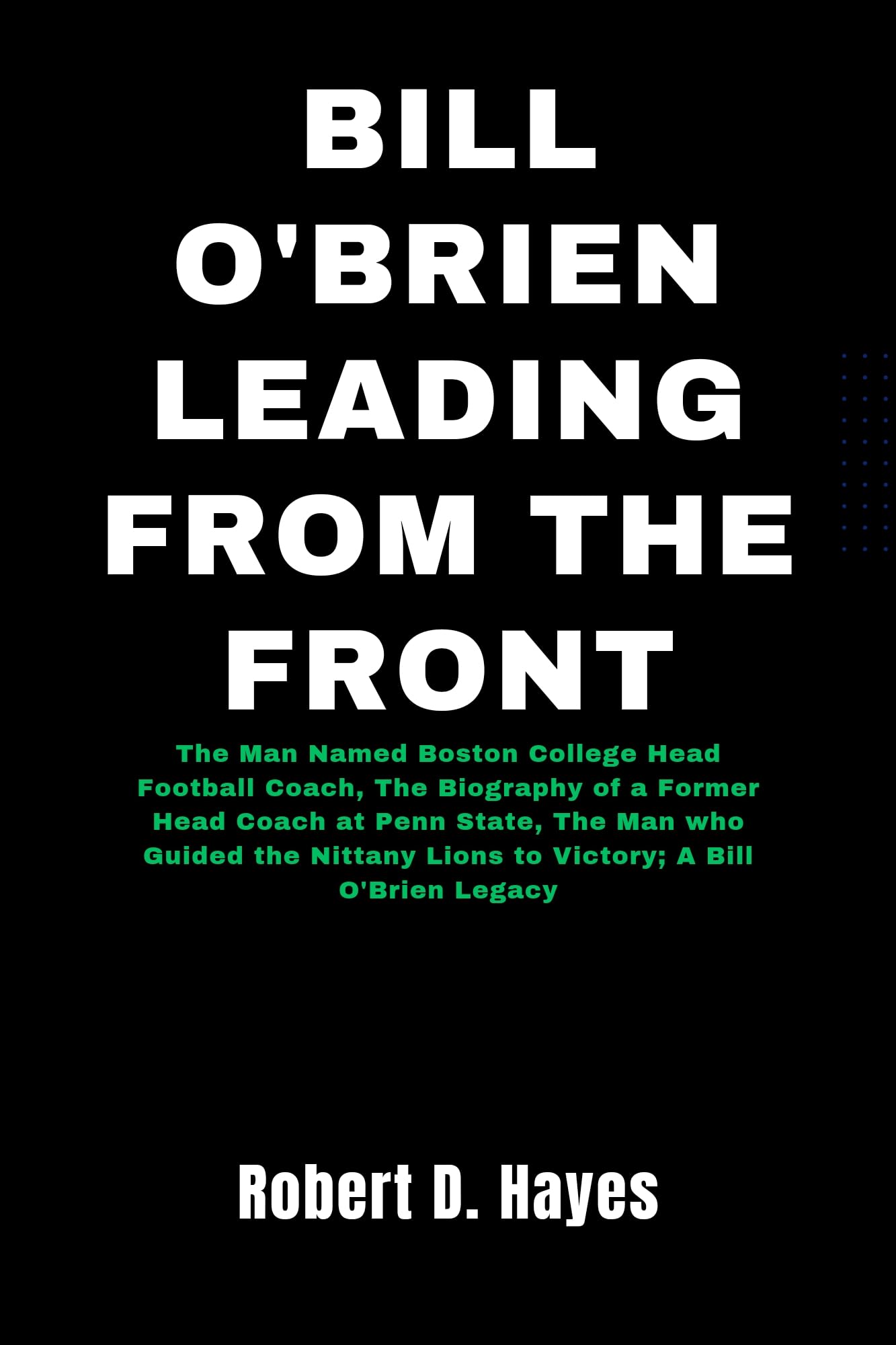 Bill O'Brien Leading From The Front : The Man Named Boston College Head Football Coach, The Biography of a Former Head Coach at Penn State, The Man who ... the Nittany Lions to Victory; A Bill O'Br