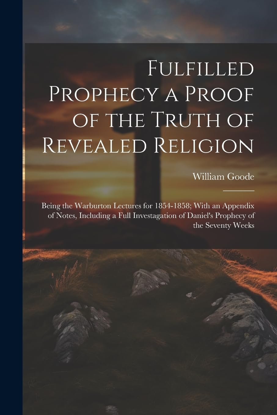 Fulfilled Prophecy a Proof of the Truth of Revealed Religion: Being the Warburton Lectures for 1854-1858; With an Appendix of Notes, Including a Full ... of Daniel's Prophecy of the Seventy Weeks