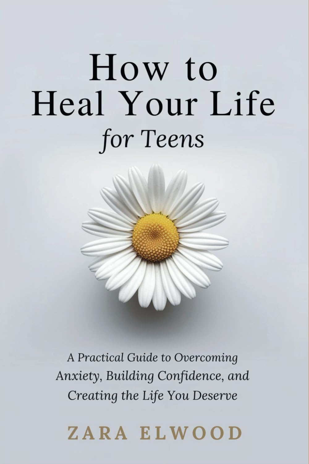 How to Heal Your Life; for Teens: A Practical Guide to Overcoming Anxiety, Building Confidence, and Creating the Life You Deserve