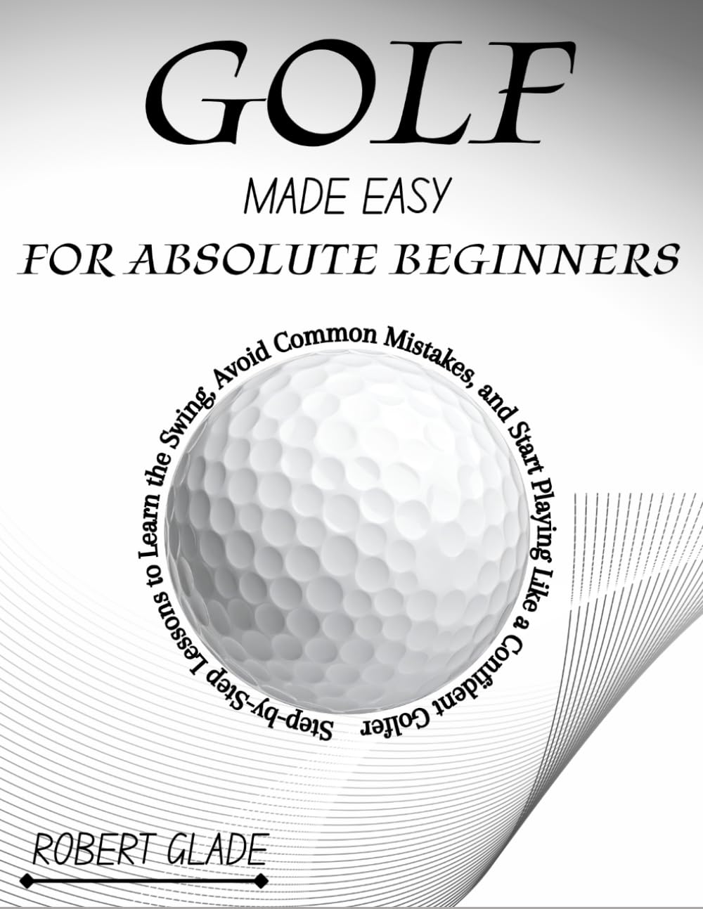 GOLF MADE EASY FOR ABSOLUTE BEGINNERS: Step-by-Step Lessons to Learn the Swing, Avoid Common Mistakes, and Start Playing Like a Confident Golfer