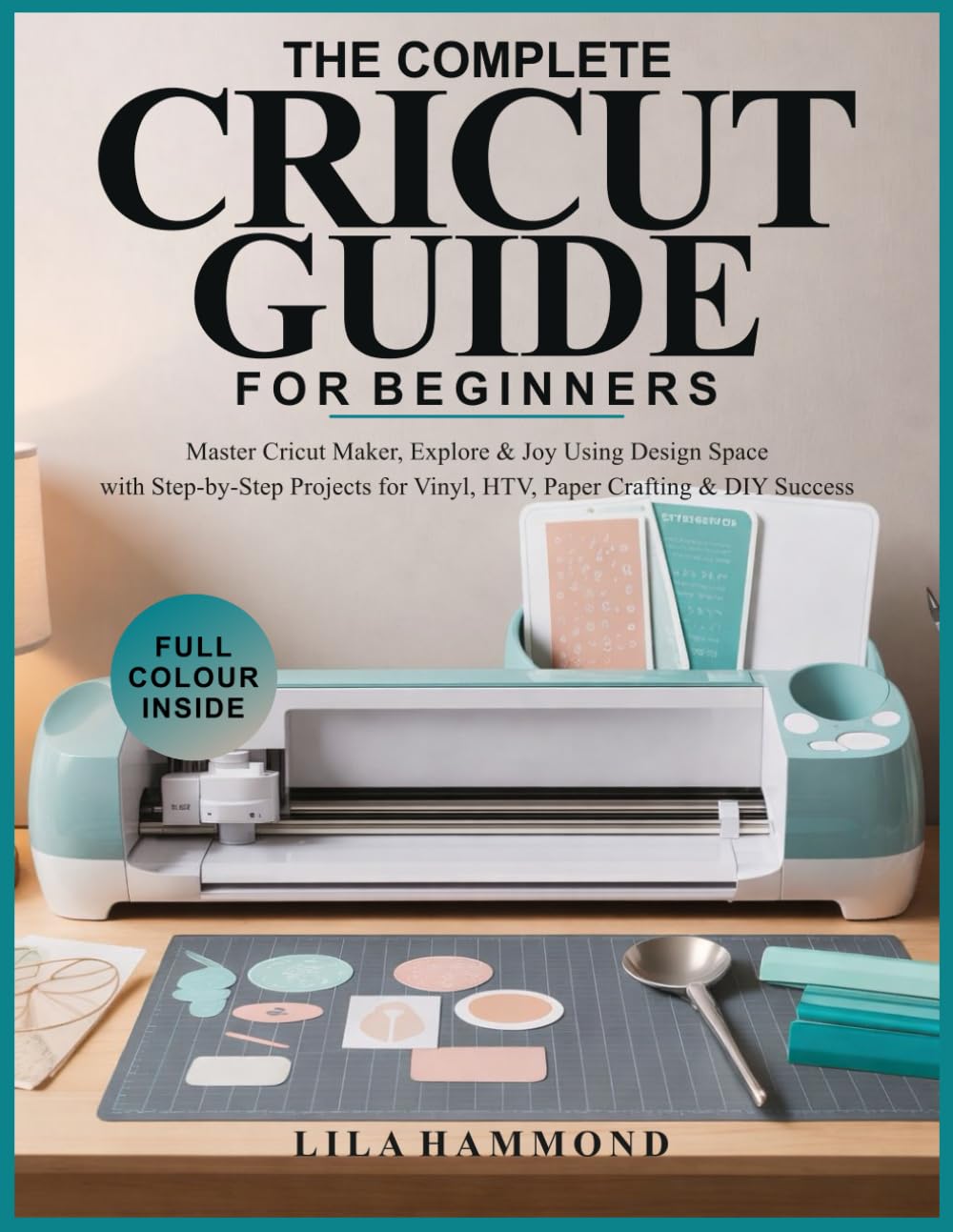 THE COMPLETE CRICUT GUIDE FOR BEGINNERS: Master Cricut Maker, Explore & Joy Using Design Space with Step-by-Step Projects for Vinyl, HTV, Paper Crafting & DIY Success