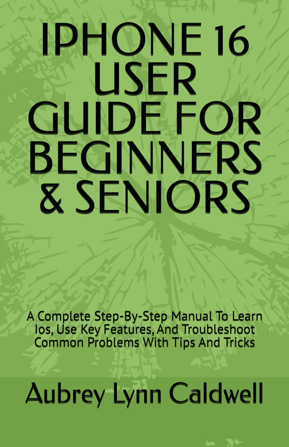 IPHONE 16 USER GUIDE FOR BEGINNERS & SENIORS: A Complete Step-By-Step Manual To Learn Ios, Use Key Features, And Troubleshoot Common Problems With Tips And Tricks