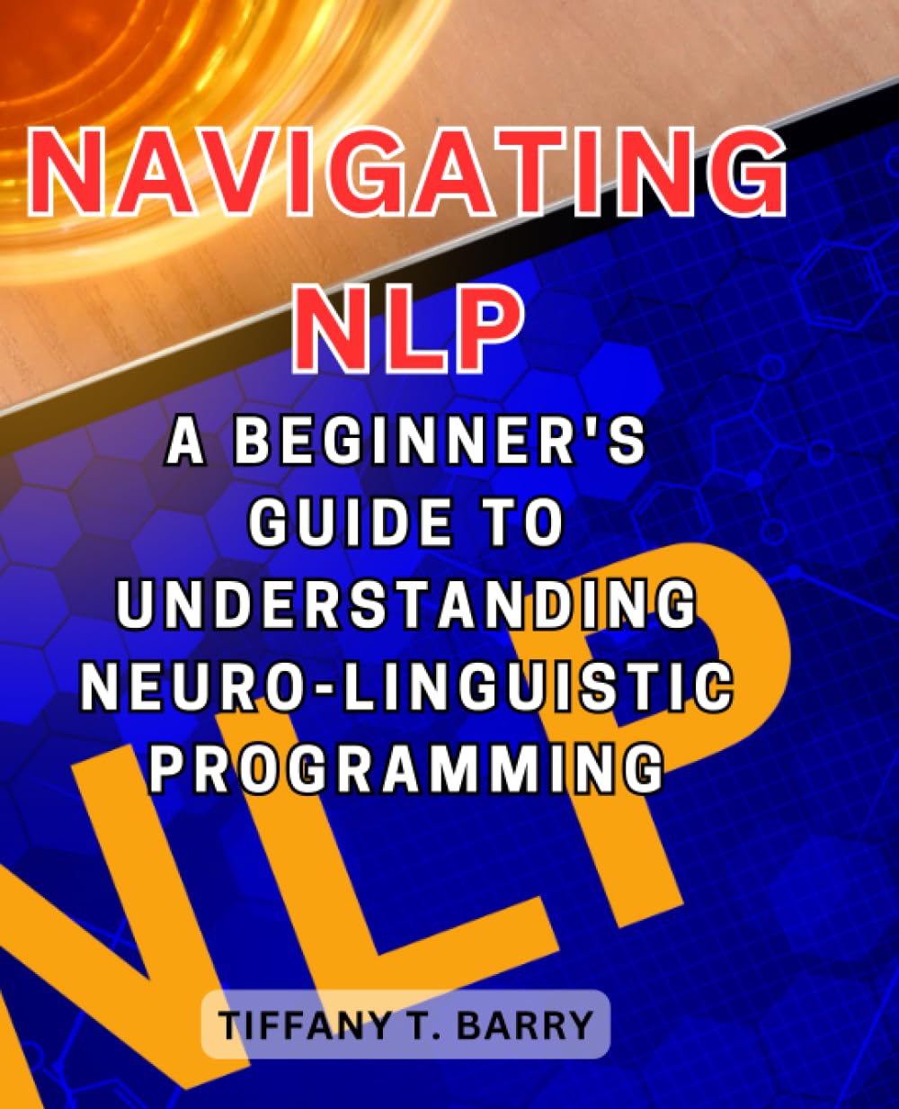 Navigating NLP: A Beginner's Guide to Understanding Neuro-Linguistic Programming: Discover the Foundations of NLP and Harness its Transformative Power