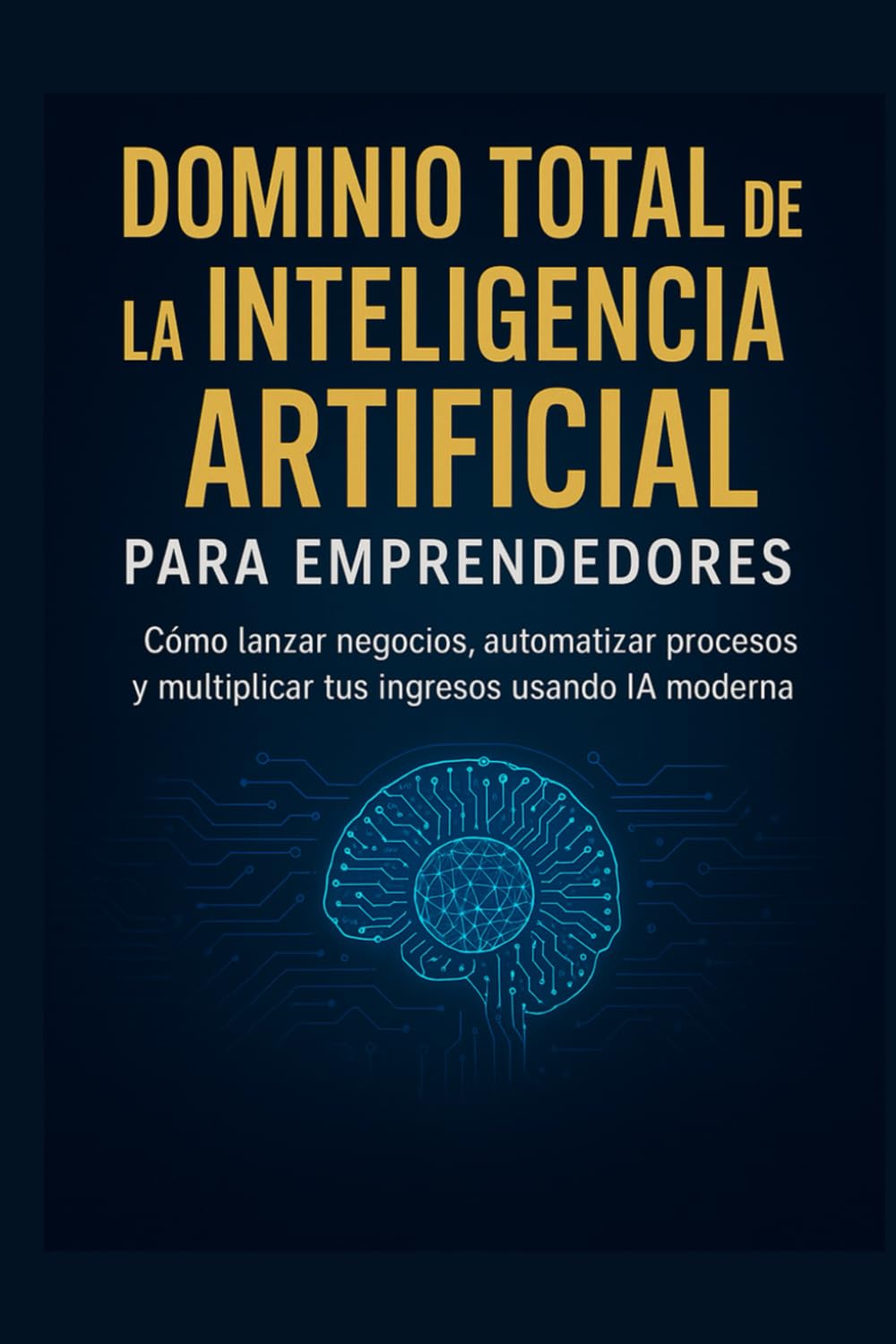 Dominio Total de la Inteligencia Artificial para Emprendedores: Cómo lanzar negocios, automatizar procesos y multiplicar tus ingresos usando IA moderna