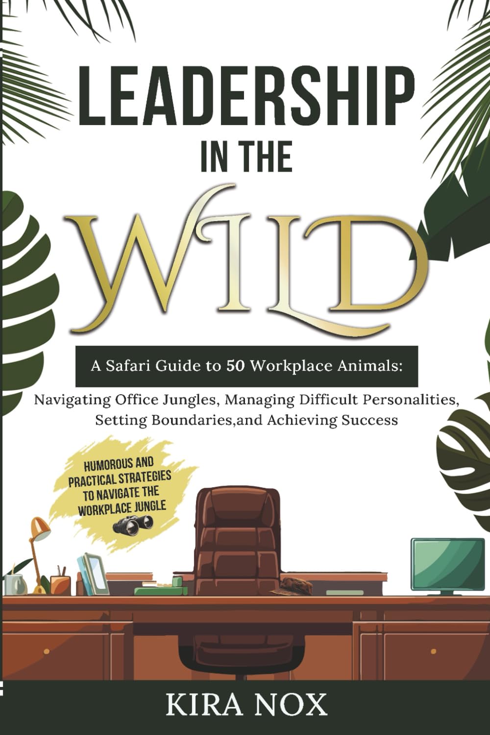 LEADERSHIP IN THE WILD: A Safari Guide to 50 Workplace Animals: Navigating Office Jungles, Managing Difficult Personalities, Setting Boundaries, and Achieving Success