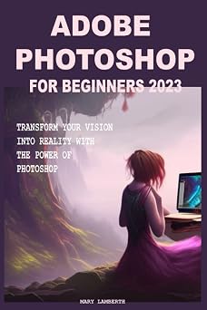 ADOBE PHOTOSHOP FOR BEGINNERS 2023 TRANSFORM YOUR VISION INTO REALITY WITH THE POWER OF PHOTOSHOP