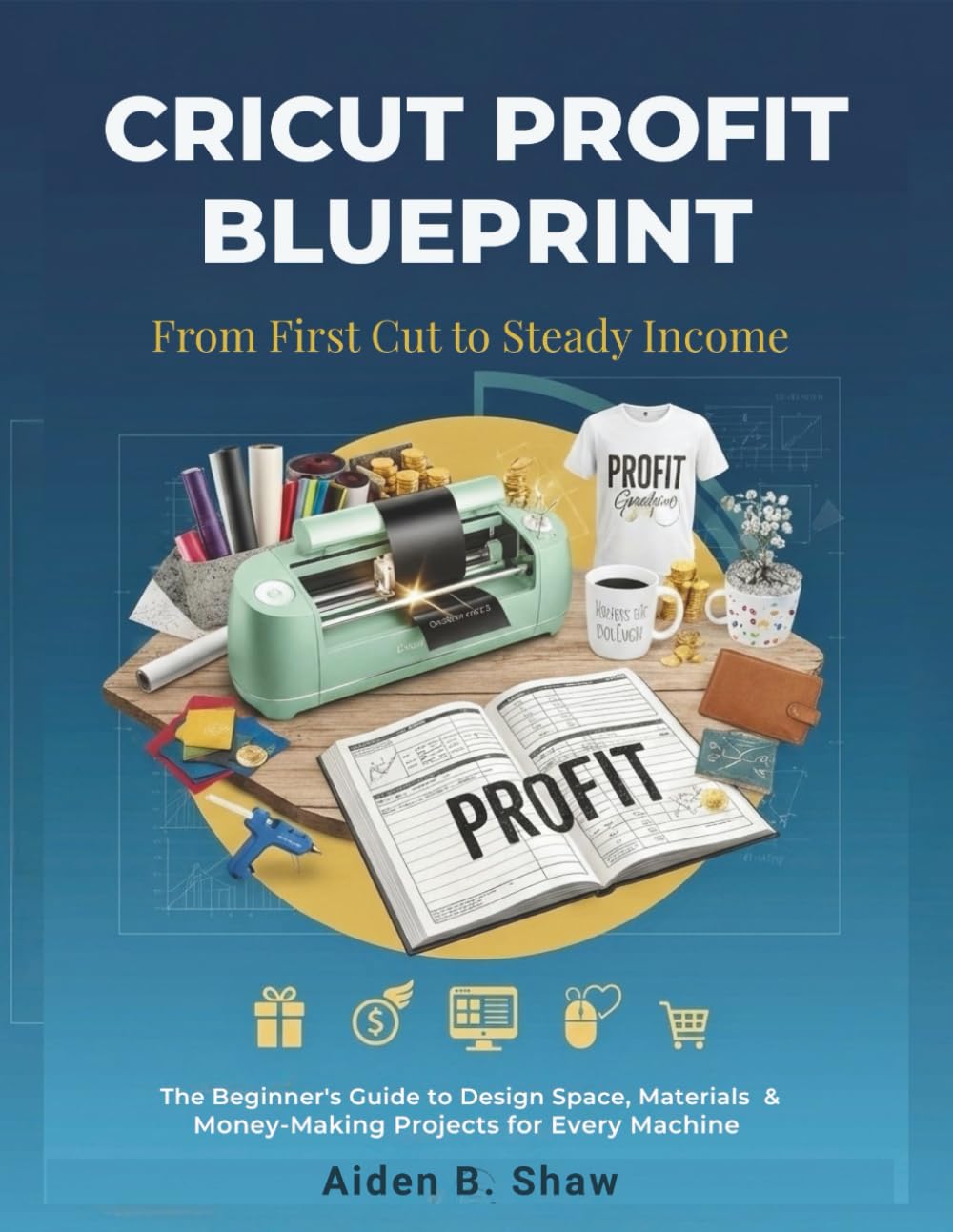 CRICUT PROFIT BLUEPRINT: FROM FIRST CUT TO STEADY INCOME: The Beginner's Guide to Design Space, Materials & Money-Making Projects for Every Machine