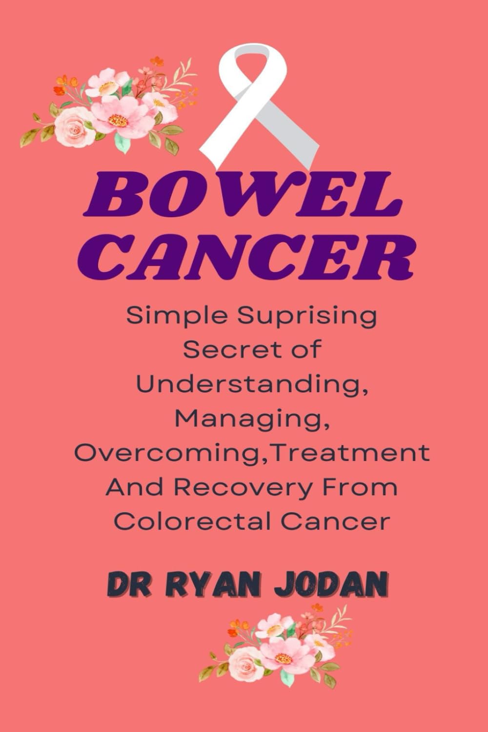 BOWEL CANCER: Simple Surprising Secret Of Understanding, Managing, Overcoming, Treatment And Recovery From Colorectal Cancer