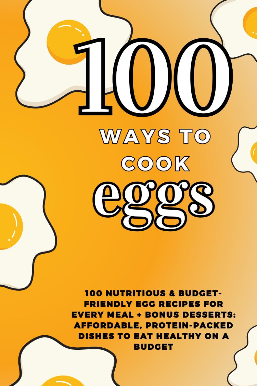 100 ways to cook eggs: 100 Nutritious & Budget-Friendly Egg Recipes for Every Meal + Bonus Desserts: Affordable, Protein-Packed Dishes to Eat Healthy on a Budget