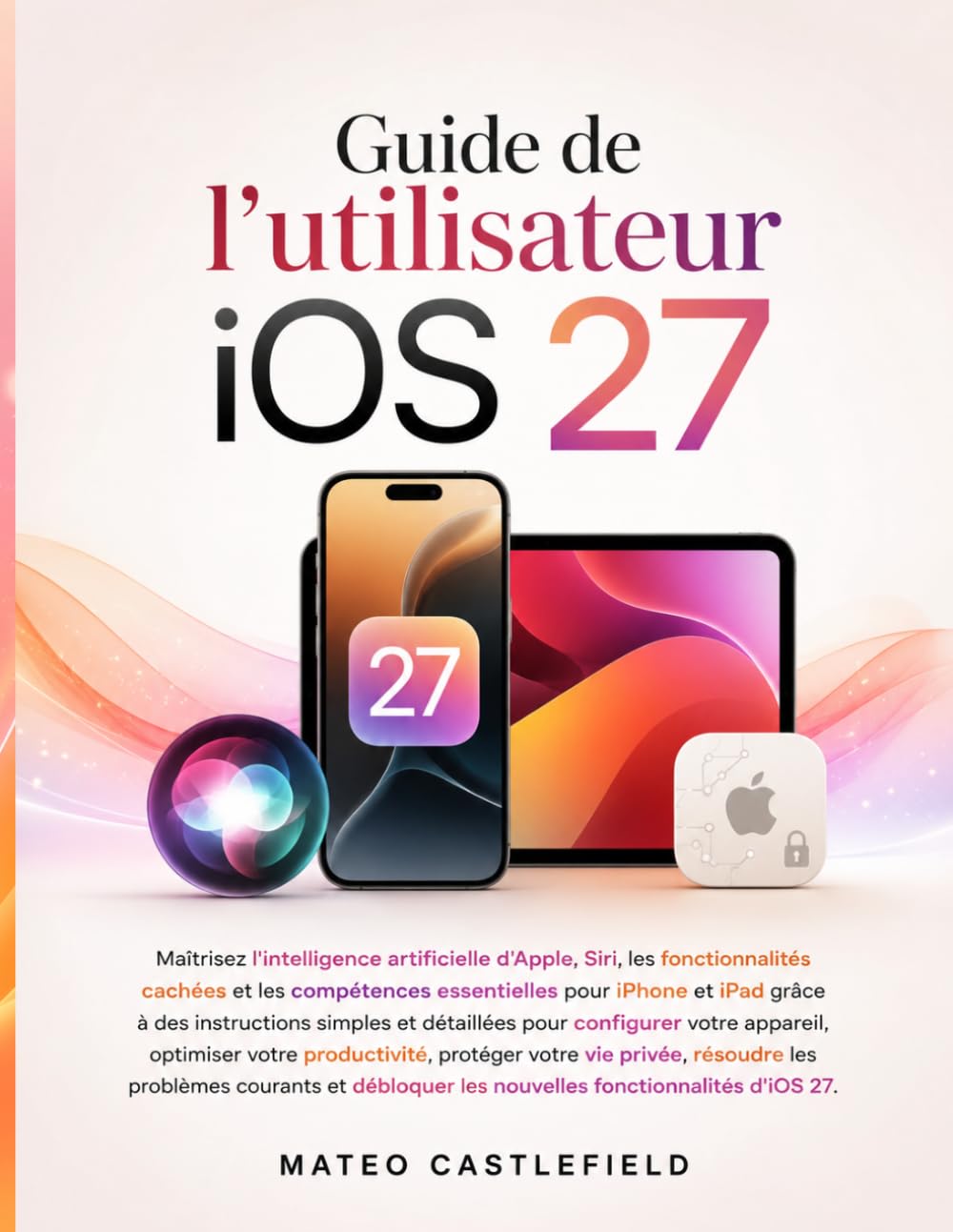 Guide de l'utilisateur iOS 27: Maîtrisez l'intelligence artificielle d'Apple, Siri, les fonctionnalités cachées et les compétences essentielles pour ... pour configurer votre appareil, optimiser