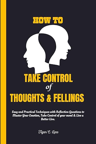 HOW TO TAKE CONTROL OF YOUR THOUGHTS AND FELLINGS.: Easy and Practical Techniques with Reflection Questions to Master Your Emotion, Take Control of your mood &amp; Live a Better Live.