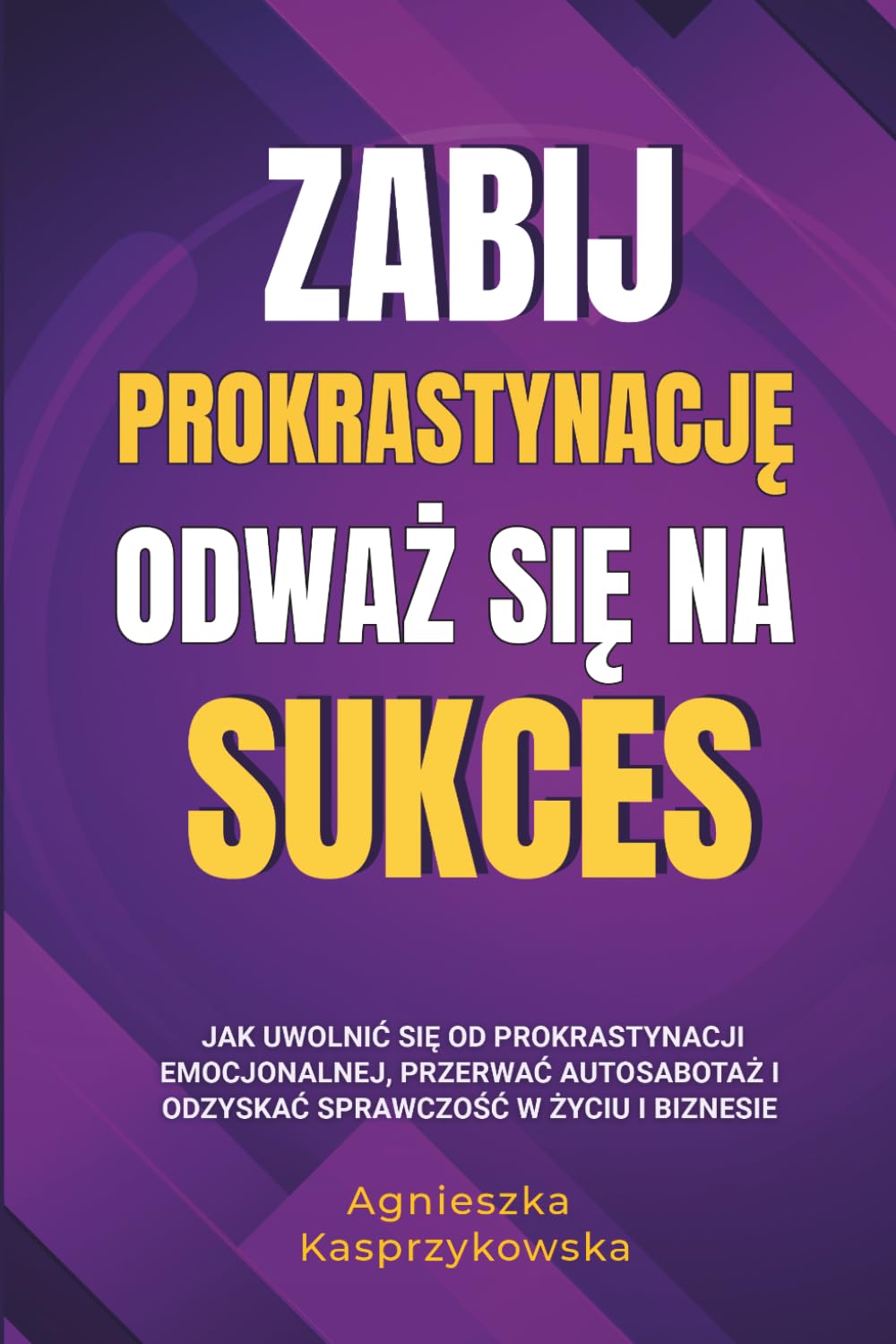 Zabij Prokrastynację Odważ się Na Sukces: Jak uwolnić się od prokrastynacji emocjonalnej, przerwać autosabotaż i odzyskać sprawczość w życiu i biznesie