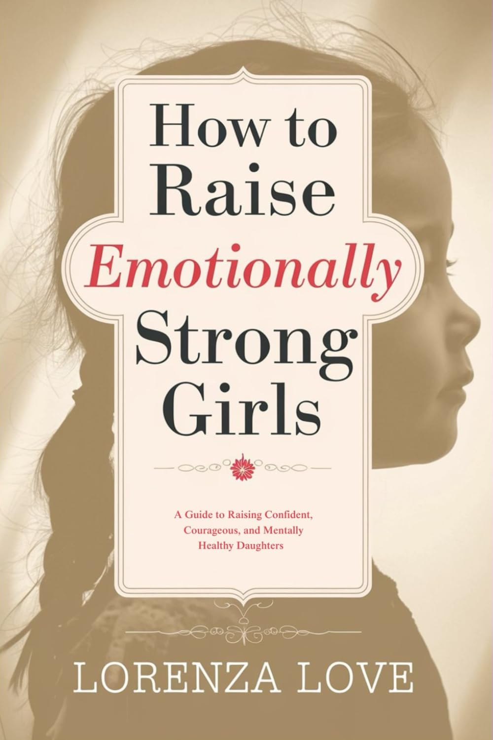 How to Raise Emotionally Strong Girls: A Guide to Raising Confident, Courageous, and Mentally Healthy Daughters
