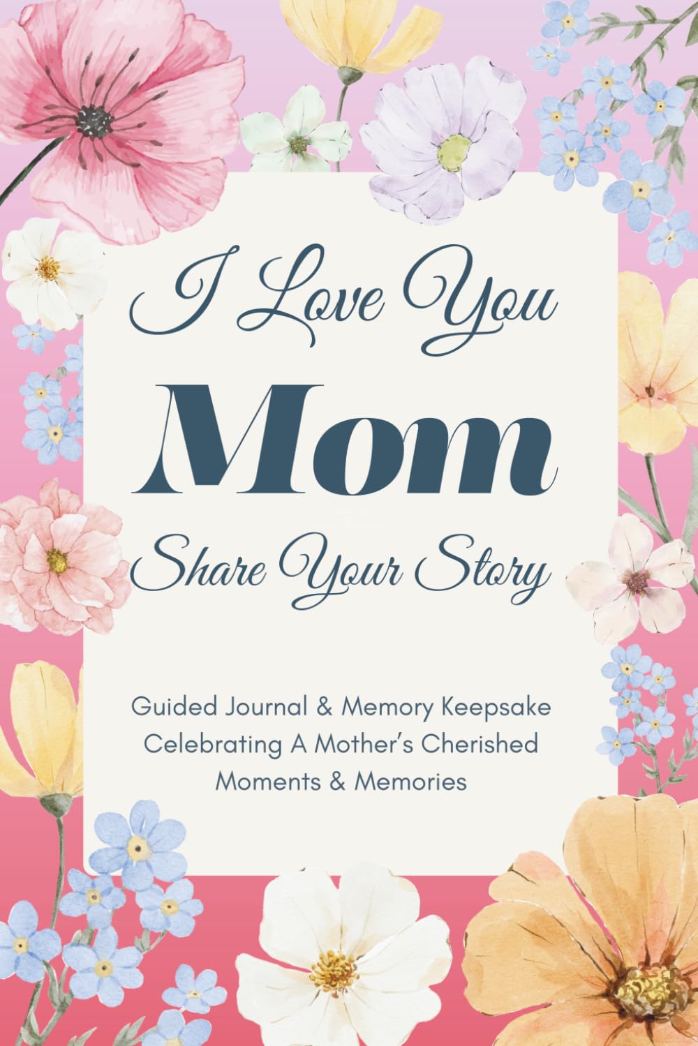 I Love You Mom, Share Your Story: Guided Journal & Memory Keepsake - Celebrating A Mother’s Cherished Moments and Memories. Lovely Gifts for Mom for Mother’s Day, Birthday & Christmas